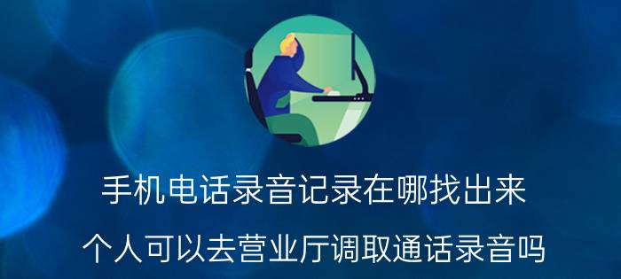 手机电话录音记录在哪找出来 个人可以去营业厅调取通话录音吗？